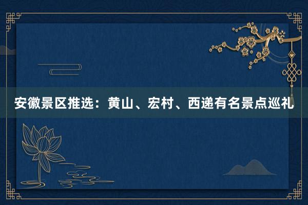 安徽景区推选：黄山、宏村、西递有名景点巡礼